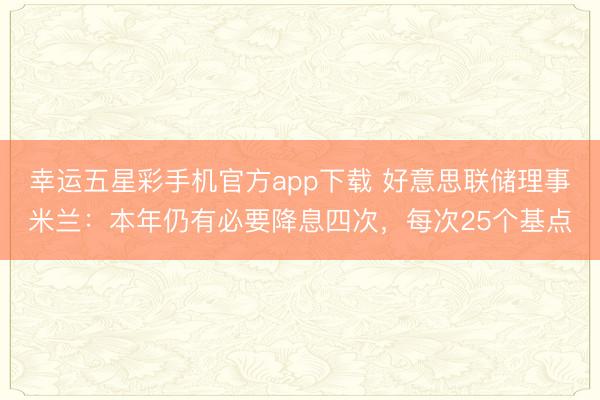 幸运五星彩手机官方app下载 好意思联储理事米兰:本年仍有必要降息四次,每次25个基点