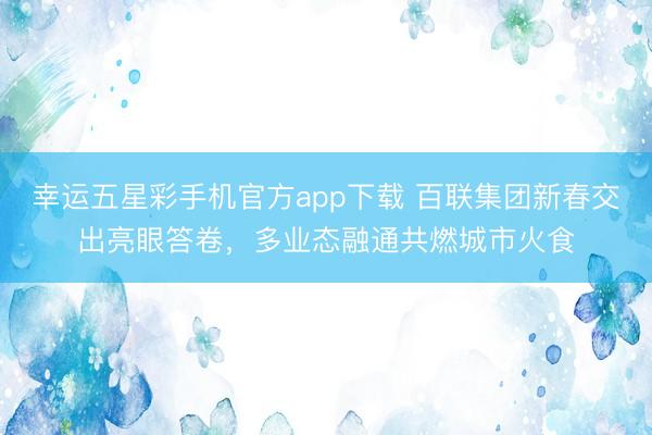 幸运五星彩手机官方app下载 百联集团新春交出亮眼答卷,多业态融通共燃城市火食