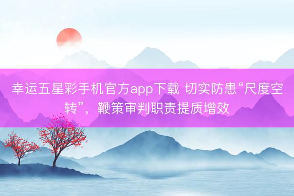 幸运五星彩手机官方app下载 切实防患“尺度空转”,鞭策审判职责提质增效