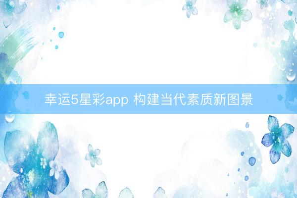 幸运5星彩app 构建当代素质新图景