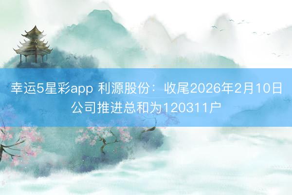 幸运5星彩app 利源股份：收尾2026年2月10日公司推进总和为120311户