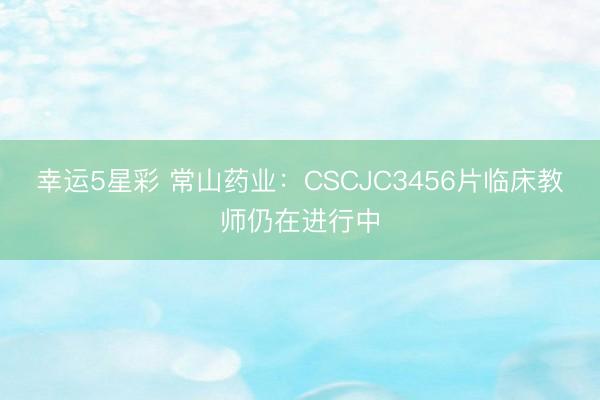 幸运5星彩 常山药业：CSCJC3456片临床教师仍在进行中