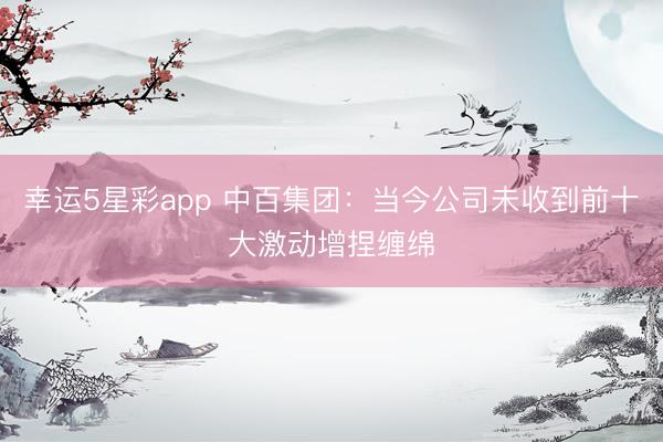 幸运5星彩app 中百集团：当今公司未收到前十大激动增捏缠绵