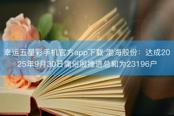 幸运五星彩手机官方app下载 渤海股份：达成2025年9月30日庸俗股推进总和为23196户