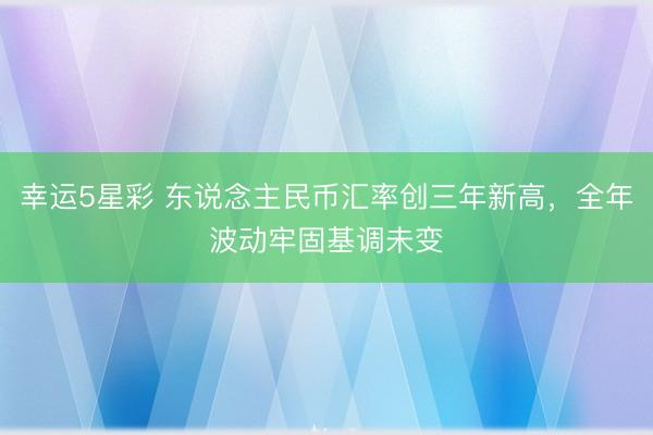 幸运5星彩 东说念主民币汇率创三年新高,全年波动牢固基调未变