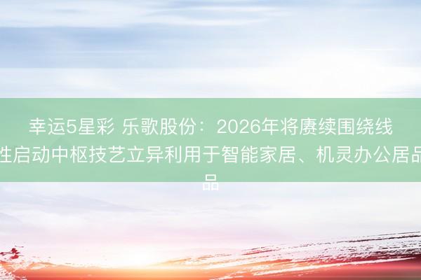 幸运5星彩 乐歌股份：2026年将赓续围绕线性启动中枢技艺立异利用于智能家居、机灵办公居品
