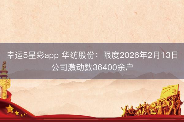幸运5星彩app 华纺股份：限度2026年2月13日公司激动数36400余户