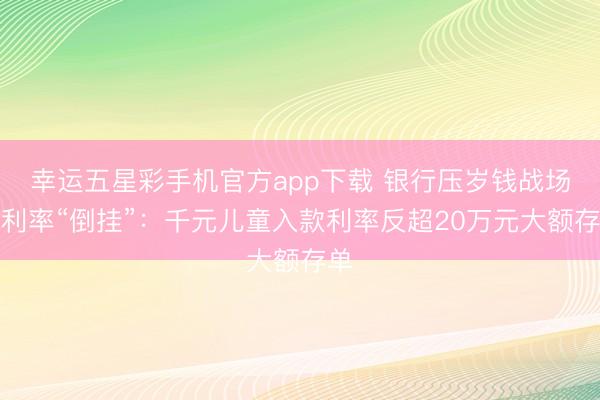 幸运五星彩手机官方app下载 银行压岁钱战场现利率“倒挂”:千元儿童入款利率反超20万元大额存单