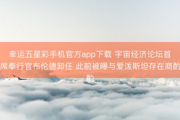 幸运五星彩手机官方app下载 宇宙经济论坛首席奉行官布伦德卸任 此前被曝与爱泼斯坦存在商酌