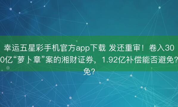 幸运五星彩手机官方app下载 发还重审！卷入300亿“萝卜章”案的湘财证券，1.92亿补偿能否避免？