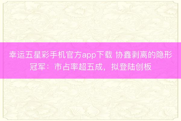 幸运五星彩手机官方app下载 协鑫剥离的隐形冠军:市占率超五成,拟登陆创板