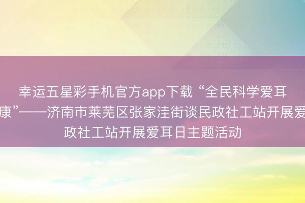 幸运五星彩手机官方app下载 “全民科学爱耳,共护听力健康”——济南市莱芜区张家洼街谈民政社工站开展爱耳日主题活动