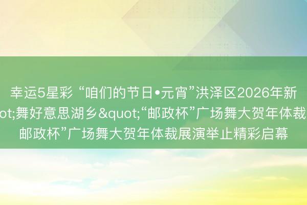 幸运5星彩 “咱们的节日•元宵”洪泽区2026年新期间端淑实践"舞好意思湖乡"“邮政杯”广场舞大贺年体裁展演举止精彩启幕
