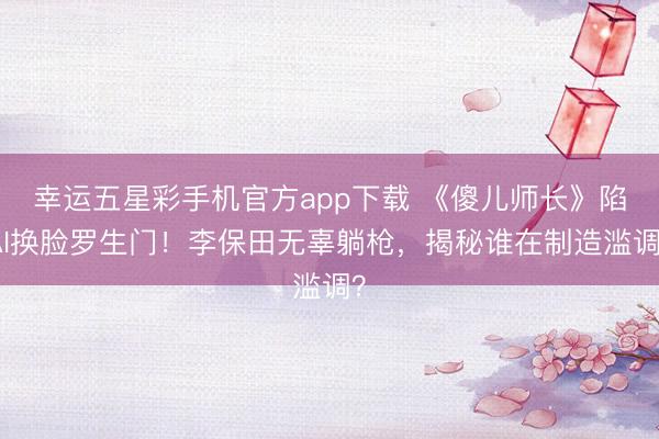 幸运五星彩手机官方app下载 《傻儿师长》陷AI换脸罗生门！李保田无辜躺枪，揭秘谁在制造滥调？