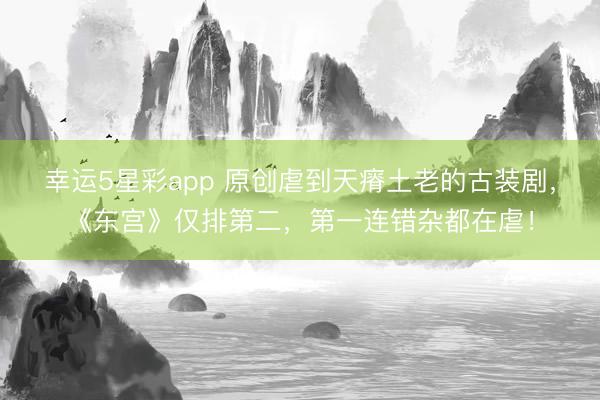 幸运5星彩app 原创虐到天瘠土老的古装剧,《东宫》仅排第二,第一连错杂都在虐!